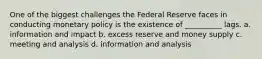 One of the biggest challenges the Federal Reserve faces in conducting monetary policy is the existence of __________ lags. a. information and impact b. excess reserve and money supply c. meeting and analysis d. information and analysis