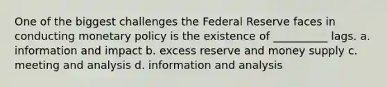 One of the biggest challenges the Federal Reserve faces in conducting monetary policy is the existence of __________ lags. a. information and impact b. excess reserve and money supply c. meeting and analysis d. information and analysis