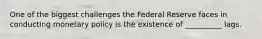 One of the biggest challenges the Federal Reserve faces in conducting monetary policy is the existence of __________ lags.