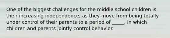 One of the biggest challenges for the middle school children is their increasing independence, as they move from being totally under control of their parents to a period of _____, in which children and parents jointly control behavior.