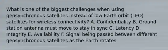 What is one of the biggest challenges when using geosynchronous satellites instead of low Earth orbit (LEO) satellites for wireless connectivity? A. Confidentiality B. Ground station antenna must move to stay in sync C. Latency D. Integrity E. Availability F. Signal being passed between different geosynchronous satellites as the Earth rotates