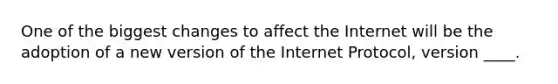 One of the biggest changes to affect the Internet will be the adoption of a new version of the Internet Protocol, version ____.