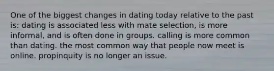 One of the biggest changes in dating today relative to the past is: dating is associated less with mate selection, is more informal, and is often done in groups. calling is more common than dating. the most common way that people now meet is online. propinquity is no longer an issue.