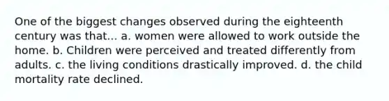 One of the biggest changes observed during the eighteenth century was that... a. women were allowed to work outside the home. b. Children were perceived and treated differently from adults. c. the living conditions drastically improved. d. the child mortality rate declined.