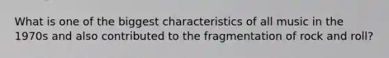 What is one of the biggest characteristics of all music in the 1970s and also contributed to the fragmentation of rock and roll?
