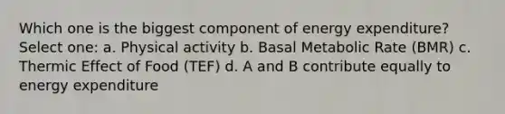 Which one is the biggest component of energy expenditure? Select one: a. Physical activity b. Basal Metabolic Rate (BMR) c. Thermic Effect of Food (TEF) d. A and B contribute equally to energy expenditure