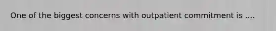 One of the biggest concerns with outpatient commitment is ....