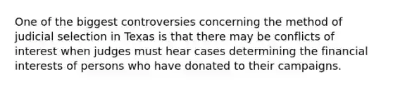 One of the biggest controversies concerning the method of judicial selection in Texas is that there may be conflicts of interest when judges must hear cases determining the financial interests of persons who have donated to their campaigns.