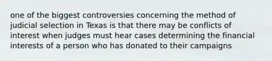 one of the biggest controversies concerning the method of judicial selection in Texas is that there may be conflicts of interest when judges must hear cases determining the financial interests of a person who has donated to their campaigns