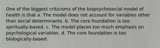 One of the biggest criticisms of the biopsychosocial model of health is that a. The model does not account for variables other than social determinants. b. The core foundation is too spiritually-based. c. The model places too much emphasis on psychological variables. d. The core foundation is too biologically-based.