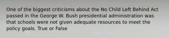 One of the biggest criticisms about the No Child Left Behind Act passed in the George W. Bush presidential administration was that schools were not given adequate resources to meet the policy goals. True or False