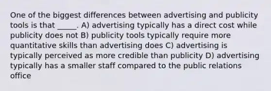 One of the biggest differences between advertising and publicity tools is that _____. A) advertising typically has a direct cost while publicity does not B) publicity tools typically require more quantitative skills than advertising does C) advertising is typically perceived as more credible than publicity D) advertising typically has a smaller staff compared to the public relations office