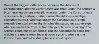 One of the biggest differences between the Articles of Confederation and the Constitution was that: under the Articles a bicameral legislature existed, whereas under the Constitution a unicameral legislature existed under the Articles a multiple executive existed, whereas under the Constitution a single executive existed under the Articles the states were sovereign, whereas under the Constitution the people were sovereign the Articles could not be amended, but the Constitution could the Articles created a weak federal court system, whereas the Constitution created a strong federal court system