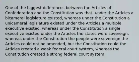 One of the biggest differences between <a href='https://www.questionai.com/knowledge/k5NDraRCFC-the-articles-of-confederation' class='anchor-knowledge'>the articles of confederation</a> and the Constitution was that: under the Articles a bicameral legislature existed, whereas under the Constitution a unicameral legislature existed under the Articles a multiple executive existed, whereas under the Constitution a single executive existed under the Articles the states were sovereign, whereas under the Constitution the people were sovereign the Articles could not be amended, but the Constitution could the Articles created a weak federal court system, whereas the Constitution created a strong federal court system