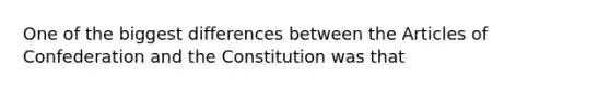 One of the biggest differences between the Articles of Confederation and the Constitution was that