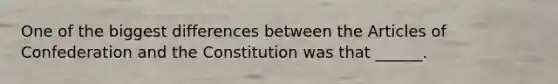 One of the biggest differences between the Articles of Confederation and the Constitution was that ______.