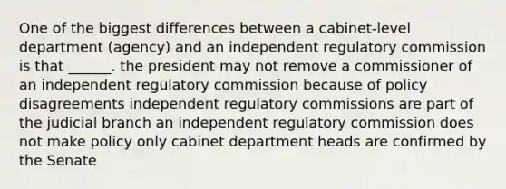 One of the biggest differences between a cabinet-level department (agency) and an independent regulatory commission is that ______. the president may not remove a commissioner of an independent regulatory commission because of policy disagreements independent regulatory commissions are part of the judicial branch an independent regulatory commission does not make policy only cabinet department heads are confirmed by the Senate