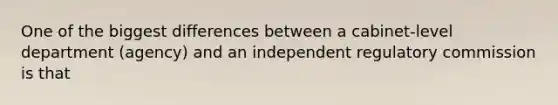 One of the biggest differences between a cabinet-level department (agency) and an independent regulatory commission is that