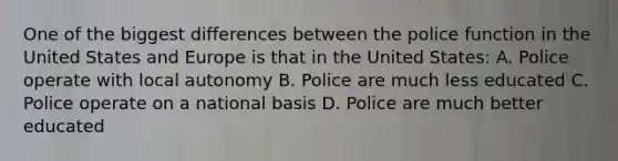 One of the biggest differences between the police function in the United States and Europe is that in the United States: A. Police operate with local autonomy B. Police are much less educated C. Police operate on a national basis D. Police are much better educated