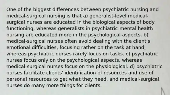 One of the biggest differences between psychiatric nursing and medical-surgical nursing is that a) generalist-level medical-surgical nurses are educated in the biological aspects of body functioning, whereas generalists in psychiatric-mental health nursing are educated more in the psychological aspects. b) medical-surgical nurses often avoid dealing with the client's emotional difficulties, focusing rather on the task at hand, whereas psychiatric nurses rarely focus on tasks. c) psychiatric nurses focus only on the psychological aspects, whereas medical-surgical nurses focus on the physiological. d) psychiatric nurses facilitate clients' identification of resources and use of personal resources to get what they need, and medical-surgical nurses do many more things for clients.