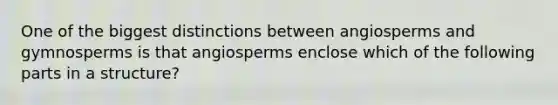 One of the biggest distinctions between angiosperms and gymnosperms is that angiosperms enclose which of the following parts in a structure?