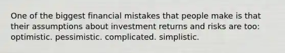 One of the biggest financial mistakes that people make is that their assumptions about investment returns and risks are too: optimistic. pessimistic. complicated. simplistic.