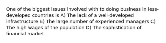 One of the biggest issues involved with to doing business in less-developed countries is A) The lack of a well-developed infrastructure B) The large number of experienced managers C) The high wages of the population D) The sophistication of financial market