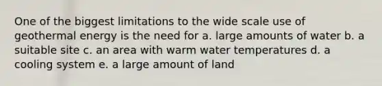 One of the biggest limitations to the wide scale use of geothermal energy is the need for a. large amounts of water b. a suitable site c. an area with warm water temperatures d. a cooling system e. a large amount of land