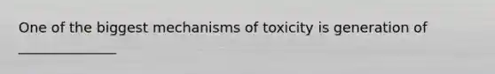 One of the biggest mechanisms of toxicity is generation of ______________