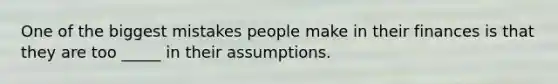 One of the biggest mistakes people make in their finances is that they are too _____ in their assumptions.