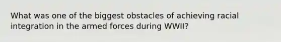 What was one of the biggest obstacles of achieving racial integration in the armed forces during WWII?