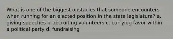 What is one of the biggest obstacles that someone encounters when running for an elected position in the state legislature? a. giving speeches b. recruiting volunteers c. currying favor within a political party d. fundraising