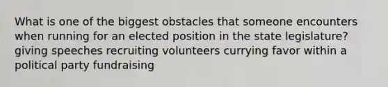 What is one of the biggest obstacles that someone encounters when running for an elected position in the state legislature? giving speeches recruiting volunteers currying favor within a political party fundraising