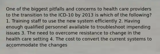 One of the biggest pitfalls and concerns to health care providers to the transition to the ICD-10 by 2013 is which of the following? 1. Training staff to use the new system efficiently 2. Having enough qualified personnel available to troubleshoot impending issues 3. The need to overcome resistance to change in the health care setting 4. The cost to convert the current systems to accommodate the changes