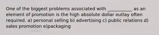 One of the biggest problems associated with ___________ as an element of promotion is the high absolute dollar outlay often required. a) personal selling b) advertising c) public relations d) sales promotion e)packaging