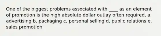 One of the biggest problems associated with ____ as an element of promotion is the high absolute dollar outlay often required. a. advertising b. packaging c. personal selling d. public relations e. sales promotion