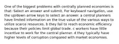 One of the biggest problems with centrally planned economies is that: Select an answer and submit. For keyboard navigation, use the up/down arrow keys to select an answer. a central planners have limited information on the true value of the various ways to utilize scarce resources. b they fail to reach economic efficiency because their policies limit global trade. c workers have little incentive to work for the central planner. d they typically have higher levels of corruption compared with market economies.