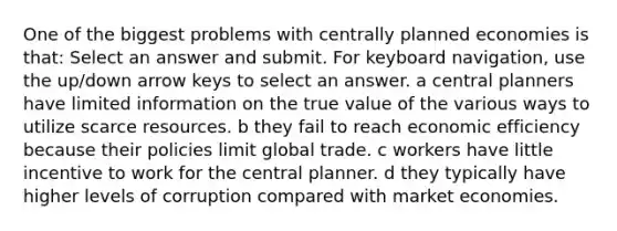 One of the biggest problems with centrally planned economies is that: Select an answer and submit. For keyboard navigation, use the up/down arrow keys to select an answer. a central planners have limited information on the true value of the various ways to utilize scarce resources. b they fail to reach economic efficiency because their policies limit global trade. c workers have little incentive to work for the central planner. d they typically have higher levels of corruption compared with market economies.