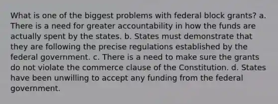 What is one of the biggest problems with federal block grants? a. There is a need for greater accountability in how the funds are actually spent by the states. b. States must demonstrate that they are following the precise regulations established by the federal government. c. There is a need to make sure the grants do not violate the commerce clause of the Constitution. d. States have been unwilling to accept any funding from the federal government.