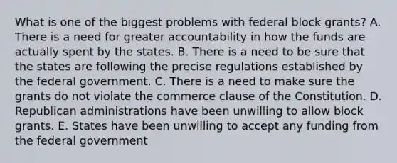 What is one of the biggest problems with federal block grants? A. There is a need for greater accountability in how the funds are actually spent by the states. B. There is a need to be sure that the states are following the precise regulations established by the federal government. C. There is a need to make sure the grants do not violate the commerce clause of the Constitution. D. Republican administrations have been unwilling to allow block grants. E. States have been unwilling to accept any funding from the federal government