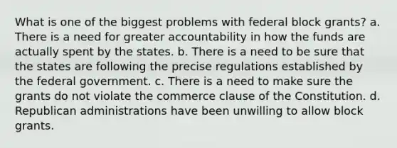 What is one of the biggest problems with federal block grants? a. There is a need for greater accountability in how the funds are actually spent by the states. b. There is a need to be sure that the states are following the precise regulations established by the federal government. c. There is a need to make sure the grants do not violate the commerce clause of the Constitution. d. Republican administrations have been unwilling to allow block grants.