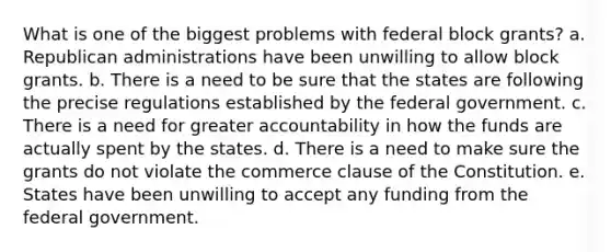 What is one of the biggest problems with federal block grants? a. Republican administrations have been unwilling to allow block grants. b. There is a need to be sure that the states are following the precise regulations established by the federal government. c. There is a need for greater accountability in how the funds are actually spent by the states. d. There is a need to make sure the grants do not violate the commerce clause of the Constitution. e. States have been unwilling to accept any funding from the federal government.