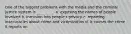 One of the biggest problems with the media and the criminal justice system is _________. a. exposing the names of people involved b. intrusion into people's privacy c. reporting inaccuracies about crime and victimization d. it causes the crime it reports on