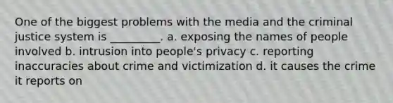 One of the biggest problems with the media and <a href='https://www.questionai.com/knowledge/kuANd41CrG-the-criminal-justice-system' class='anchor-knowledge'>the criminal justice system</a> is _________. a. exposing the names of people involved b. intrusion into people's privacy c. reporting inaccuracies about crime and victimization d. it causes the crime it reports on