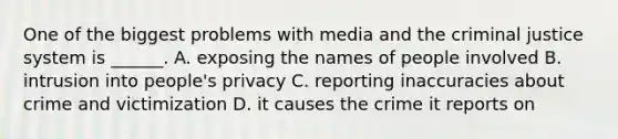 One of the biggest problems with media and the criminal justice system is ______. A. exposing the names of people involved B. intrusion into people's privacy C. reporting inaccuracies about crime and victimization D. it causes the crime it reports on