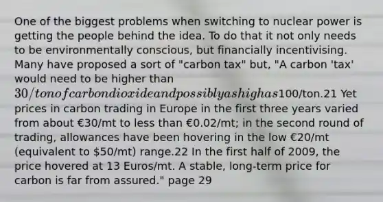 One of the biggest problems when switching to nuclear power is getting the people behind the idea. To do that it not only needs to be environmentally conscious, but financially incentivising. Many have proposed a sort of "carbon tax" but, "A carbon 'tax' would need to be higher than 30/ton of carbon dioxide and possibly as high as100/ton.21 Yet prices in carbon trading in Europe in the first three years varied from about €30/mt to <a href='https://www.questionai.com/knowledge/k7BtlYpAMX-less-than' class='anchor-knowledge'>less than</a> €0.02/mt; in the second round of trading, allowances have been hovering in the low €20/mt (equivalent to 50/mt) range.22 In the first half of 2009, the price hovered at 13 Euros/mt. A stable, long-term price for carbon is far from assured." page 29