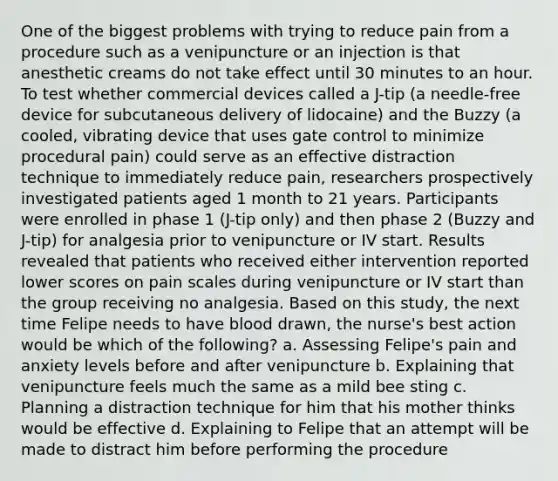 One of the biggest problems with trying to reduce pain from a procedure such as a venipuncture or an injection is that anesthetic creams do not take effect until 30 minutes to an hour. To test whether commercial devices called a J-tip (a needle-free device for subcutaneous delivery of lidocaine) and the Buzzy (a cooled, vibrating device that uses gate control to minimize procedural pain) could serve as an effective distraction technique to immediately reduce pain, researchers prospectively investigated patients aged 1 month to 21 years. Participants were enrolled in phase 1 (J-tip only) and then phase 2 (Buzzy and J-tip) for analgesia prior to venipuncture or IV start. Results revealed that patients who received either intervention reported lower scores on pain scales during venipuncture or IV start than the group receiving no analgesia. Based on this study, the next time Felipe needs to have blood drawn, the nurse's best action would be which of the following? a. Assessing Felipe's pain and anxiety levels before and after venipuncture b. Explaining that venipuncture feels much the same as a mild bee sting c. Planning a distraction technique for him that his mother thinks would be effective d. Explaining to Felipe that an attempt will be made to distract him before performing the procedure