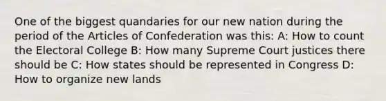 One of the biggest quandaries for our new nation during the period of the Articles of Confederation was this: A: How to count the Electoral College B: How many Supreme Court justices there should be C: How states should be represented in Congress D: How to organize new lands