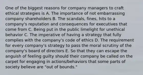 One of the biggest reasons for company managers to craft ethical strategies is A. The importance of not embarrassing company shareholders B. The scandals, fines, hits to a company's reputation and consequences for executives that come from C. Being put in the public limelight for unethical behavior C. The imperative of having a strategy that fully complies with the company's code of ethics D. The requirement for every company's strategy to pass the moral scrutiny of the company's board of directors E. So that they can escape the anguish of feeling guilty should their company be called on the carpet for engaging in actions/behaviors that some parts of society believe are "out of bounds."