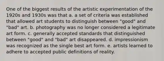 One of the biggest results of the artistic experimentation of the 1920s and 1930s was that a. a set of criteria was established that allowed art students to distinguish between "good" and "bad" art. b. photography was no longer considered a legitimate art form. c. generally accepted standards that distinguished between "good" and "bad" art disappeared. d. impressionism was recognized as the single best art form. e. artists learned to adhere to accepted public definitions of reality.